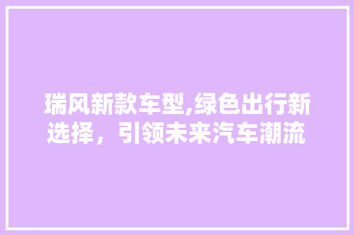 瑞风新款车型,绿色出行新选择，引领未来汽车潮流