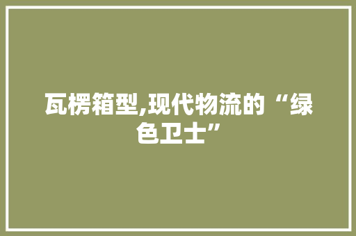 瓦楞箱型,现代物流的“绿色卫士”