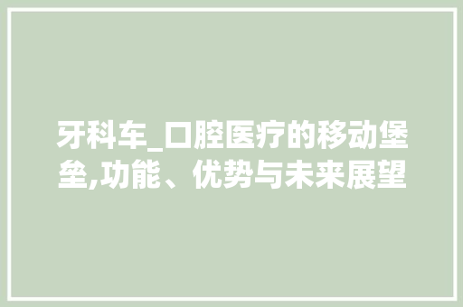 牙科车_口腔医疗的移动堡垒,功能、优势与未来展望