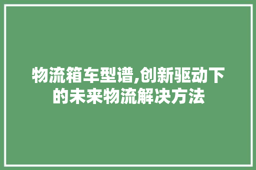 物流箱车型谱,创新驱动下的未来物流解决方法