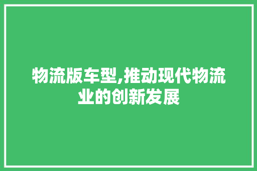 物流版车型,推动现代物流业的创新发展