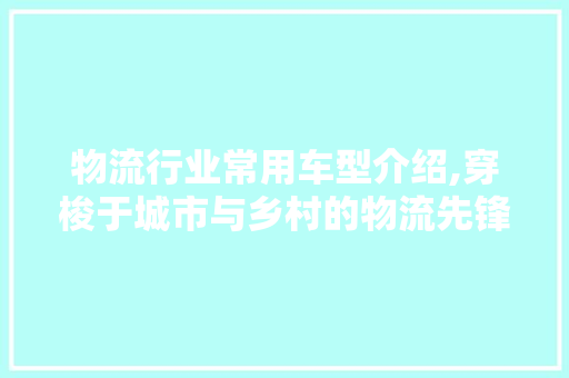 物流行业常用车型介绍,穿梭于城市与乡村的物流先锋