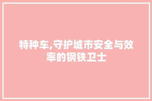 特种车,守护城市安全与效率的钢铁卫士