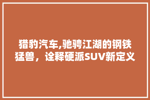 猎豹汽车,驰骋江湖的钢铁猛兽，诠释硬派SUV新定义