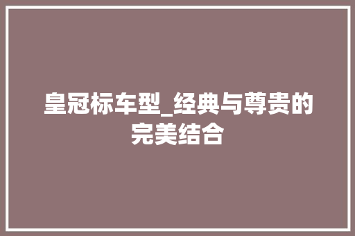 皇冠标车型_经典与尊贵的完美结合