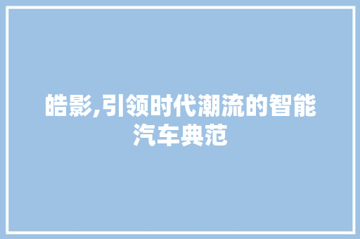 皓影,引领时代潮流的智能汽车典范