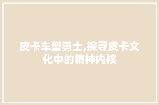 皮卡车型勇士,探寻皮卡文化中的精神内核