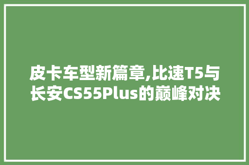 皮卡车型新篇章,比速T5与长安CS55Plus的巅峰对决