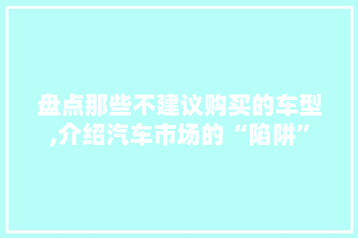 盘点那些不建议购买的车型,介绍汽车市场的“陷阱”