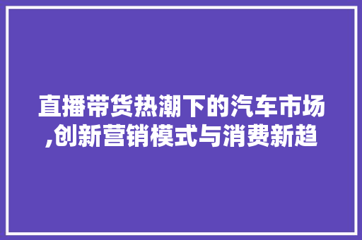 直播带货热潮下的汽车市场,创新营销模式与消费新趋势