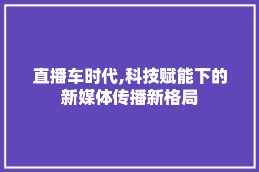 直播车时代,科技赋能下的新媒体传播新格局