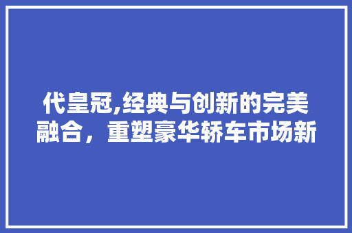代皇冠,经典与创新的完美融合，重塑豪华轿车市场新标杆