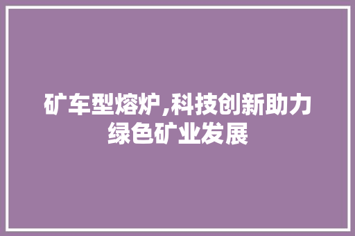 矿车型熔炉,科技创新助力绿色矿业发展 新款车型