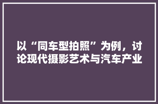 以“同车型拍照”为例，讨论现代摄影艺术与汽车产业的融合 新款车型