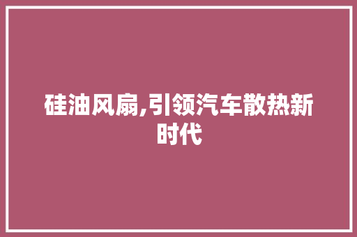 硅油风扇,引领汽车散热新时代