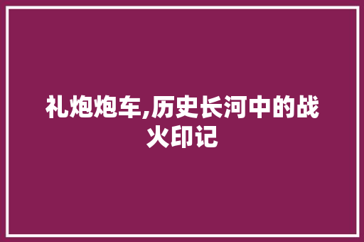 礼炮炮车,历史长河中的战火印记