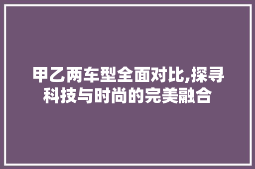 甲乙两车型全面对比,探寻科技与时尚的完美融合