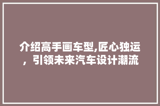介绍高手画车型,匠心独运，引领未来汽车设计潮流