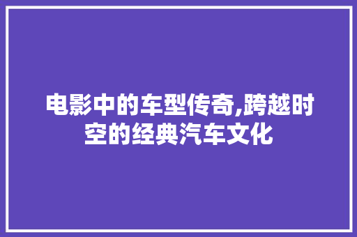 电影中的车型传奇,跨越时空的经典汽车文化