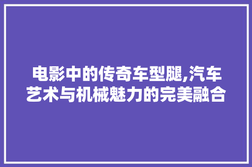 电影中的传奇车型腿,汽车艺术与机械魅力的完美融合