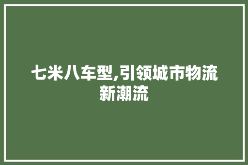 七米八车型,引领城市物流新潮流