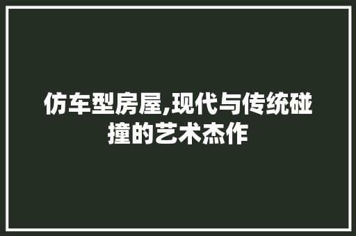 仿车型房屋,现代与传统碰撞的艺术杰作