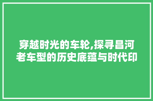 穿越时光的车轮,探寻昌河老车型的历史底蕴与时代印记