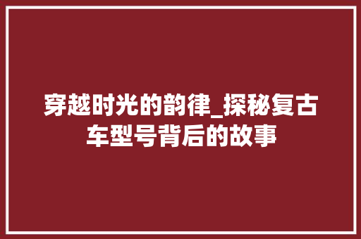 穿越时光的韵律_探秘复古车型号背后的故事