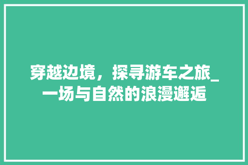 穿越边境，探寻游车之旅_一场与自然的浪漫邂逅