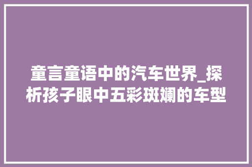 童言童语中的汽车世界_探析孩子眼中五彩斑斓的车型