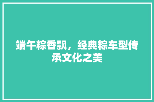 端午粽香飘，经典粽车型传承文化之美