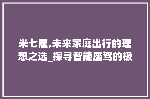 米七座,未来家庭出行的理想之选_探寻智能座驾的极致体验