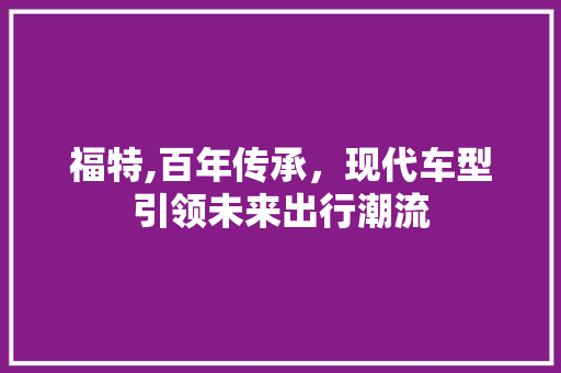 福特,百年传承，现代车型引领未来出行潮流