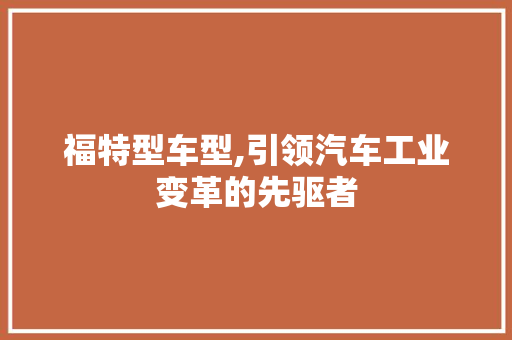 福特型车型,引领汽车工业变革的先驱者