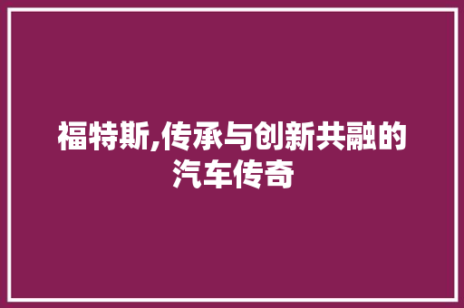 福特斯,传承与创新共融的汽车传奇