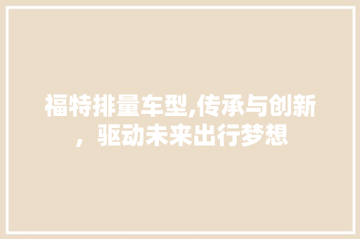 福特排量车型,传承与创新，驱动未来出行梦想