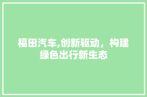 福田汽车,创新驱动，构建绿色出行新生态