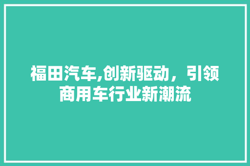 福田汽车,创新驱动，引领商用车行业新潮流