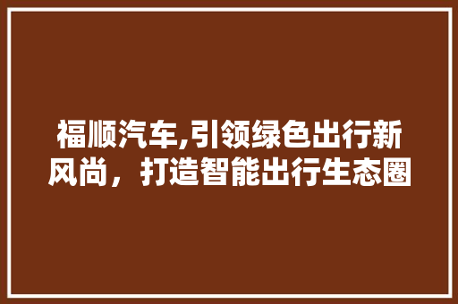 福顺汽车,引领绿色出行新风尚，打造智能出行生态圈