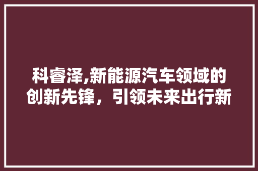 科睿泽,新能源汽车领域的创新先锋，引领未来出行新潮流