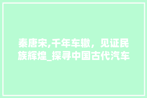 秦唐宋,千年车辙，见证民族辉煌_探寻中国古代汽车发展史