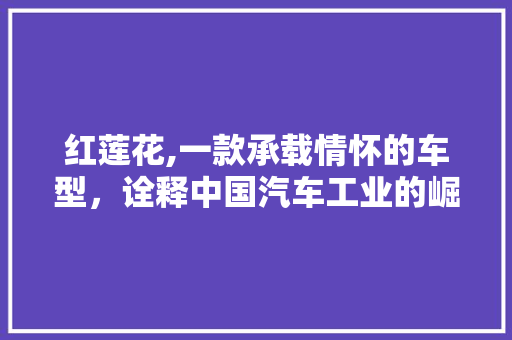 红莲花,一款承载情怀的车型，诠释中国汽车工业的崛起