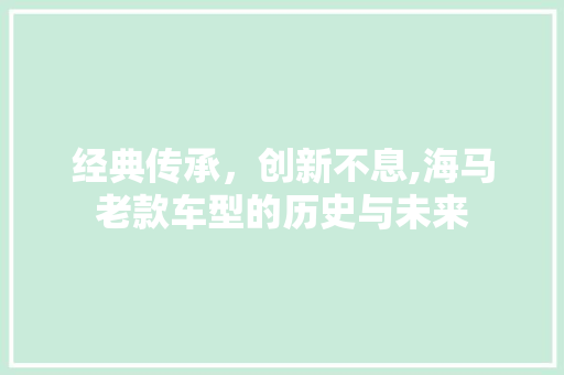 经典传承，创新不息,海马老款车型的历史与未来