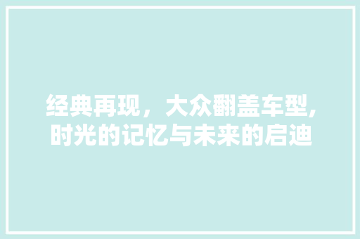 经典再现，大众翻盖车型,时光的记忆与未来的启迪