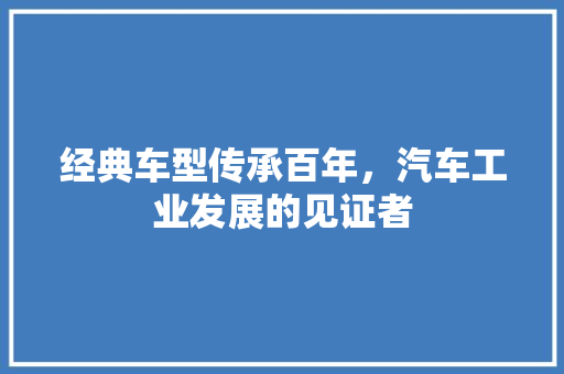 经典车型传承百年，汽车工业发展的见证者