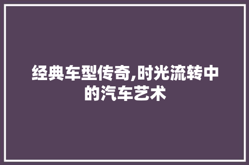 经典车型传奇,时光流转中的汽车艺术