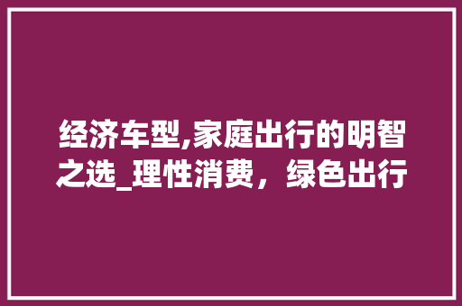 经济车型,家庭出行的明智之选_理性消费，绿色出行