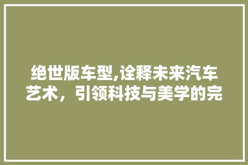 绝世版车型,诠释未来汽车艺术，引领科技与美学的完美融合
