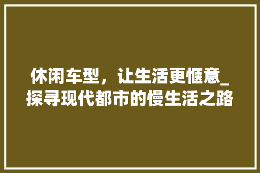 休闲车型，让生活更惬意_探寻现代都市的慢生活之路