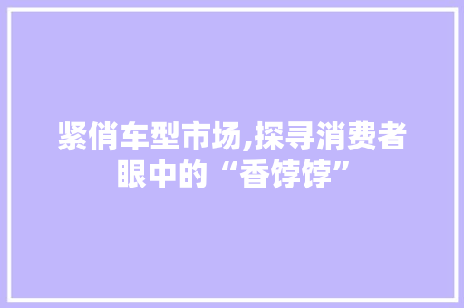 紧俏车型市场,探寻消费者眼中的“香饽饽”